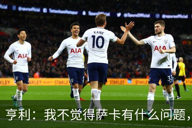 亨利：我不觉得萨卡有什么问题，有时候他背负的期待太沉重了