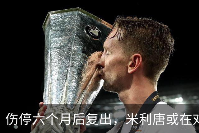 伤停六个月后复出，米利唐或在对桑坦德与雅典AEK时获更多时间